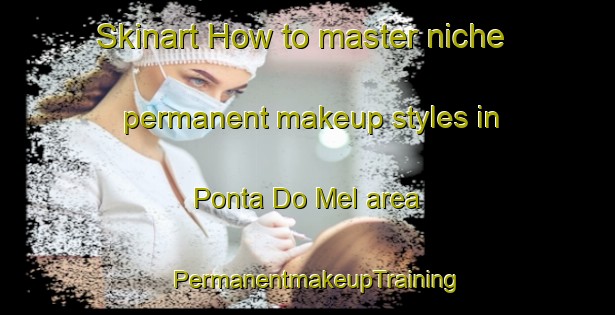 Skinart How to master niche permanent makeup styles in Ponta Do Mel area | PermanentmakeupTraining | PermanentmakeupClasses | SkinartTraining-Brazil